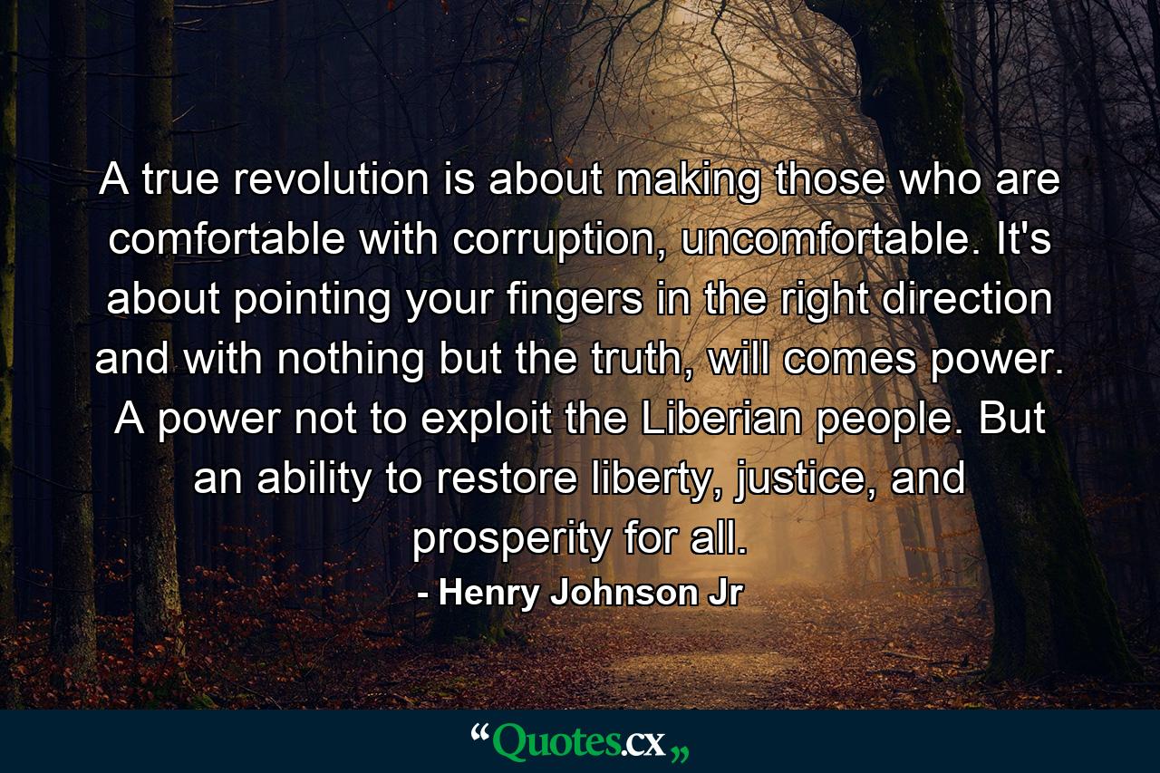 A true revolution is about making those who are comfortable with corruption, uncomfortable. It's about pointing your fingers in the right direction and with nothing but the truth, will comes power. A power not to exploit the Liberian people. But an ability to restore liberty, justice, and prosperity for all. - Quote by Henry Johnson Jr