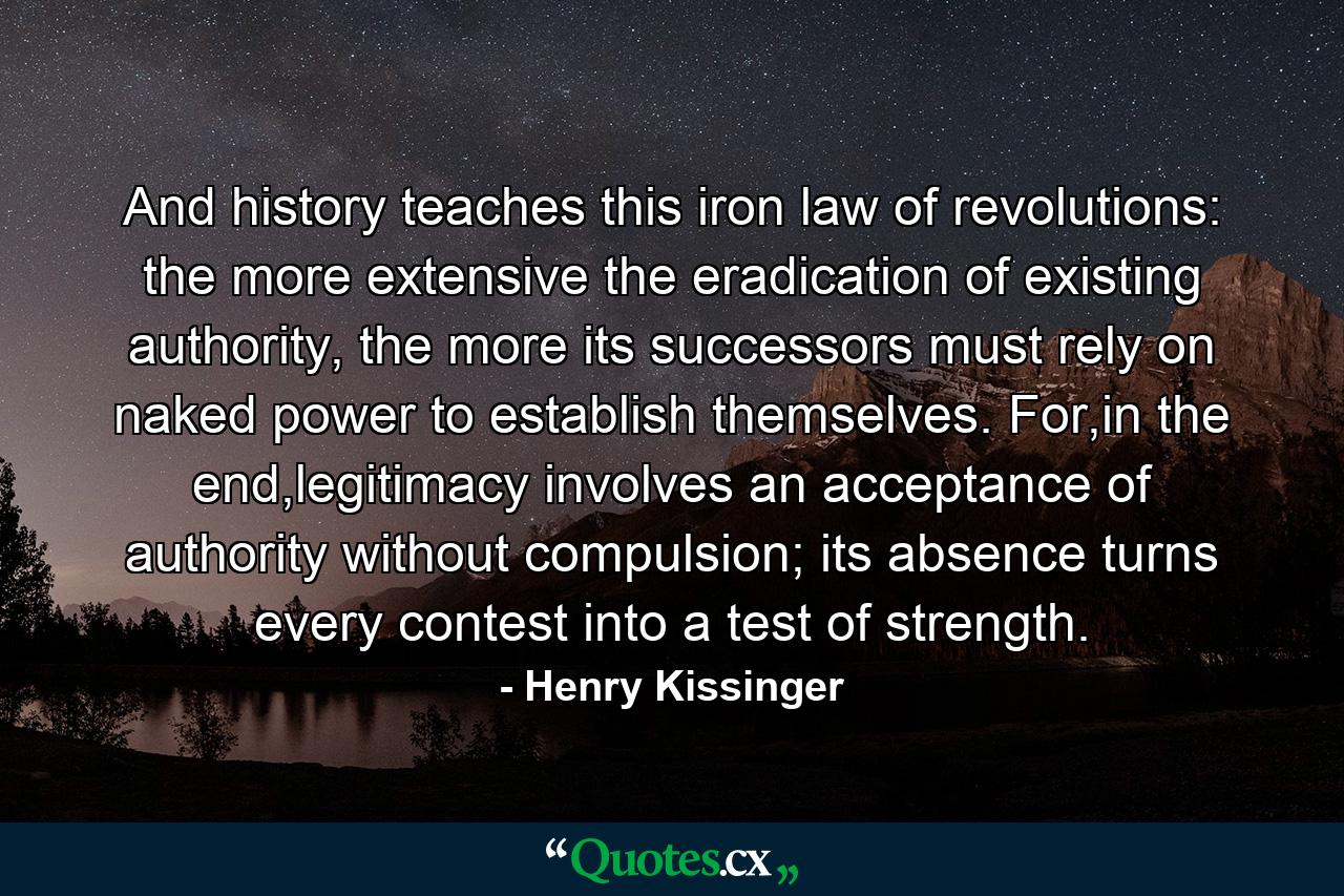 And history teaches this iron law of revolutions: the more extensive the eradication of existing authority, the more its successors must rely on naked power to establish themselves. For,in the end,legitimacy involves an acceptance of authority without compulsion; its absence turns every contest into a test of strength. - Quote by Henry Kissinger