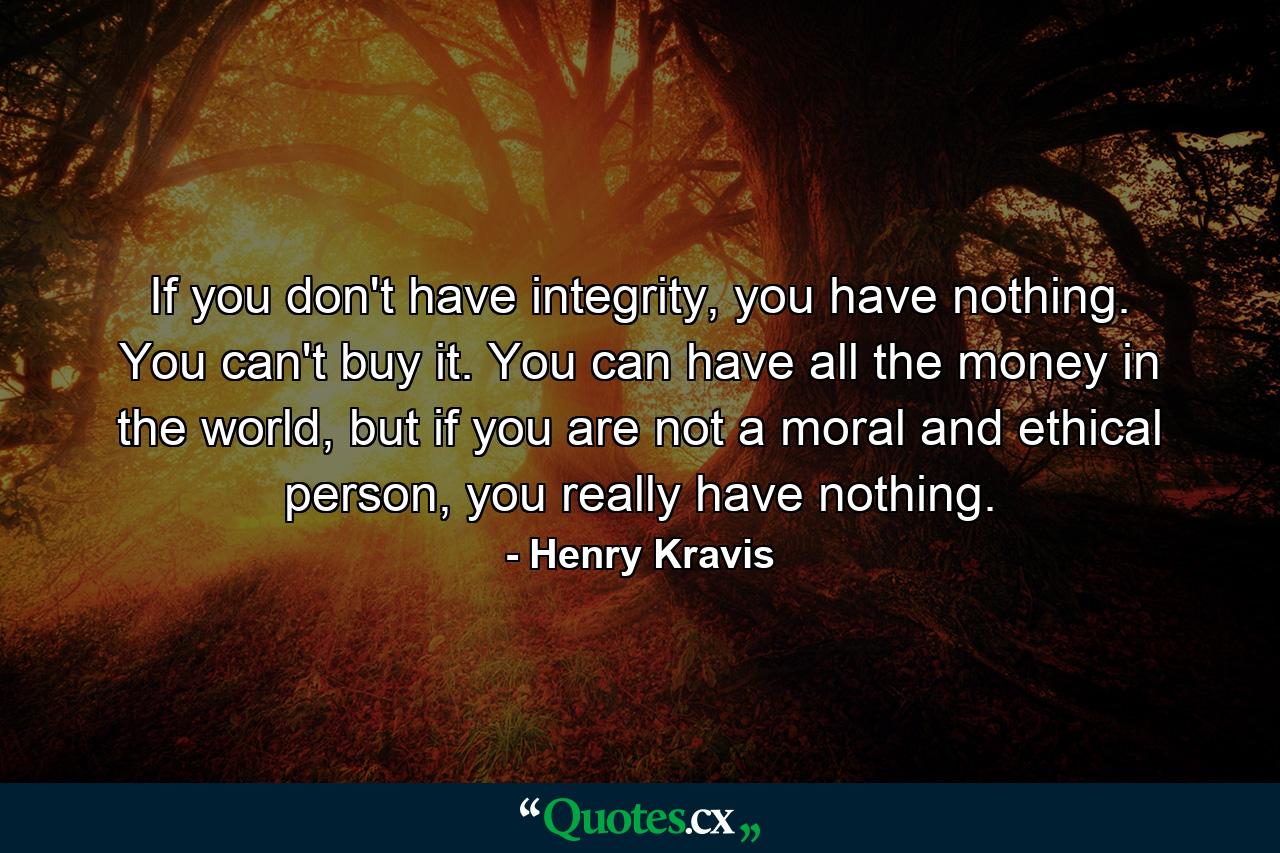 If you don't have integrity, you have nothing. You can't buy it. You can have all the money in the world, but if you are not a moral and ethical person, you really have nothing. - Quote by Henry Kravis