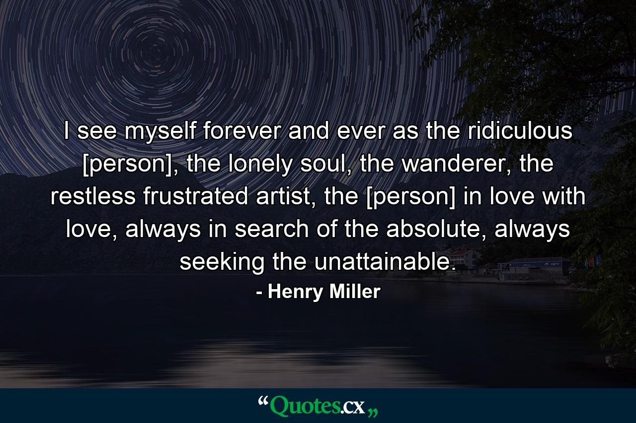 I see myself forever and ever as the ridiculous [person], the lonely soul, the wanderer, the restless frustrated artist, the [person] in love with love, always in search of the absolute, always seeking the unattainable. - Quote by Henry Miller