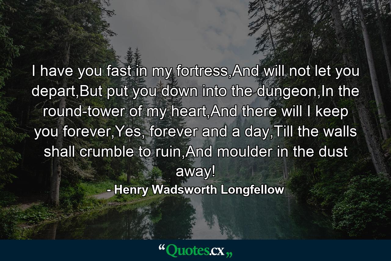 I have you fast in my fortress,And will not let you depart,But put you down into the dungeon,In the round-tower of my heart,And there will I keep you forever,Yes, forever and a day,Till the walls shall crumble to ruin,And moulder in the dust away! - Quote by Henry Wadsworth Longfellow