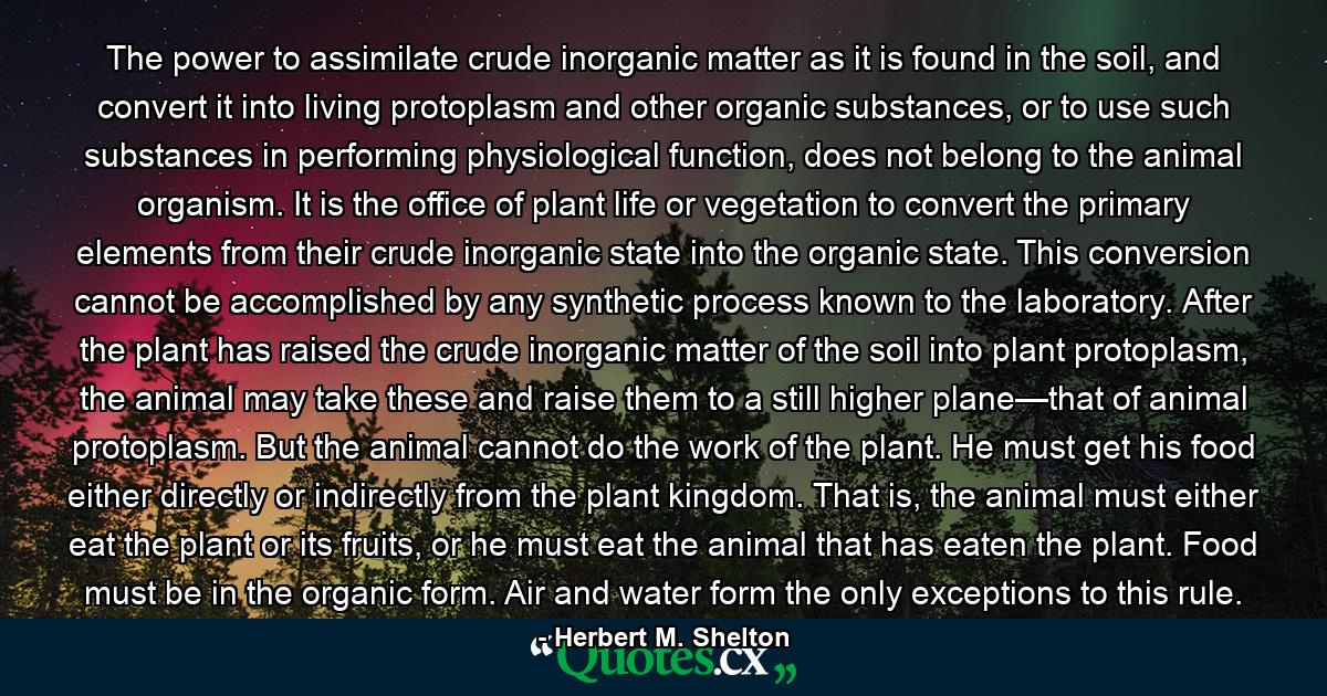 The power to assimilate crude inorganic matter as it is found in the soil, and convert it into living protoplasm and other organic substances, or to use such substances in performing physiological function, does not belong to the animal organism. It is the office of plant life or vegetation to convert the primary elements from their crude inorganic state into the organic state. This conversion cannot be accomplished by any synthetic process known to the laboratory. After the plant has raised the crude inorganic matter of the soil into plant protoplasm, the animal may take these and raise them to a still higher plane—that of animal protoplasm. But the animal cannot do the work of the plant. He must get his food either directly or indirectly from the plant kingdom. That is, the animal must either eat the plant or its fruits, or he must eat the animal that has eaten the plant. Food must be in the organic form. Air and water form the only exceptions to this rule. - Quote by Herbert M. Shelton