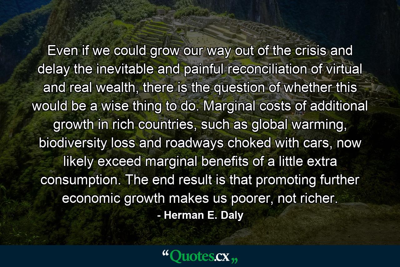 Even if we could grow our way out of the crisis and delay the inevitable and painful reconciliation of virtual and real wealth, there is the question of whether this would be a wise thing to do. Marginal costs of additional growth in rich countries, such as global warming, biodiversity loss and roadways choked with cars, now likely exceed marginal benefits of a little extra consumption. The end result is that promoting further economic growth makes us poorer, not richer. - Quote by Herman E. Daly