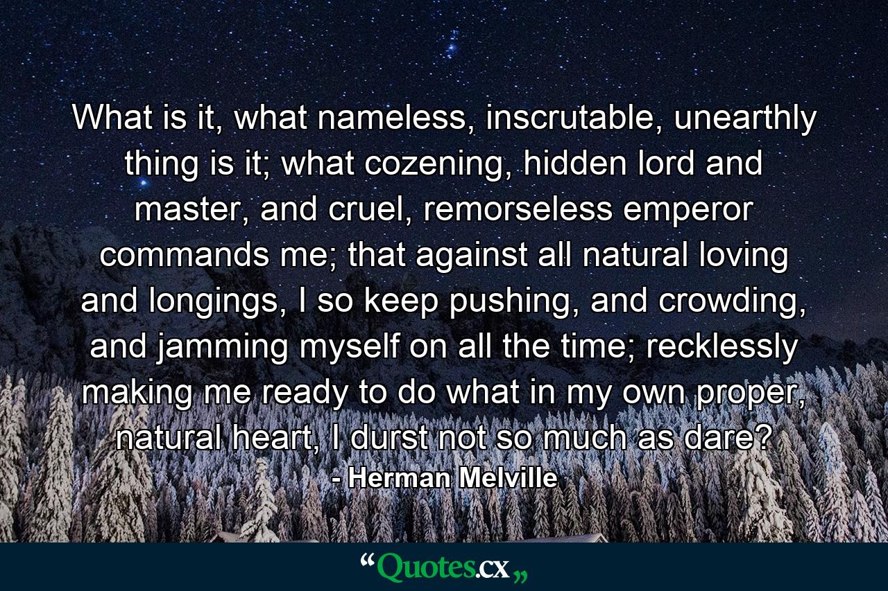 What is it, what nameless, inscrutable, unearthly thing is it; what cozening, hidden lord and master, and cruel, remorseless emperor commands me; that against all natural loving and longings, I so keep pushing, and crowding, and jamming myself on all the time; recklessly making me ready to do what in my own proper, natural heart, I durst not so much as dare? - Quote by Herman Melville