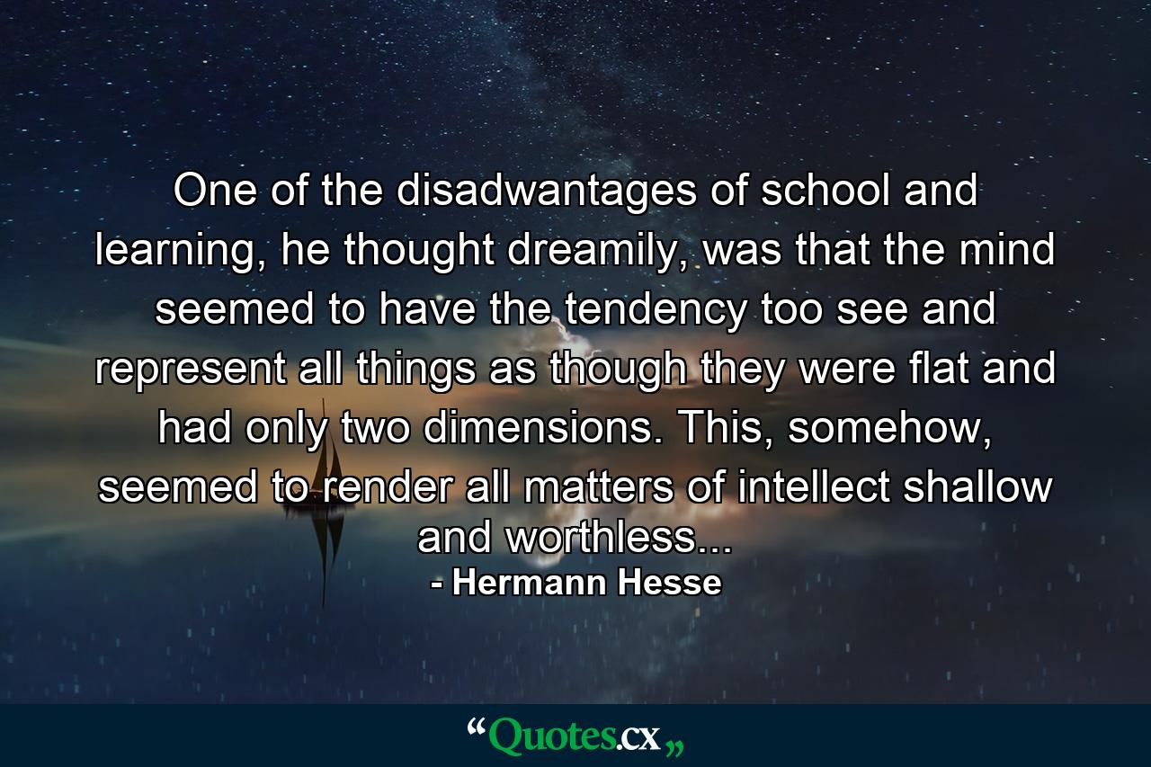 One of the disadwantages of school and learning, he thought dreamily, was that the mind seemed to have the tendency too see and represent all things as though they were flat and had only two dimensions. This, somehow, seemed to render all matters of intellect shallow and worthless... - Quote by Hermann Hesse