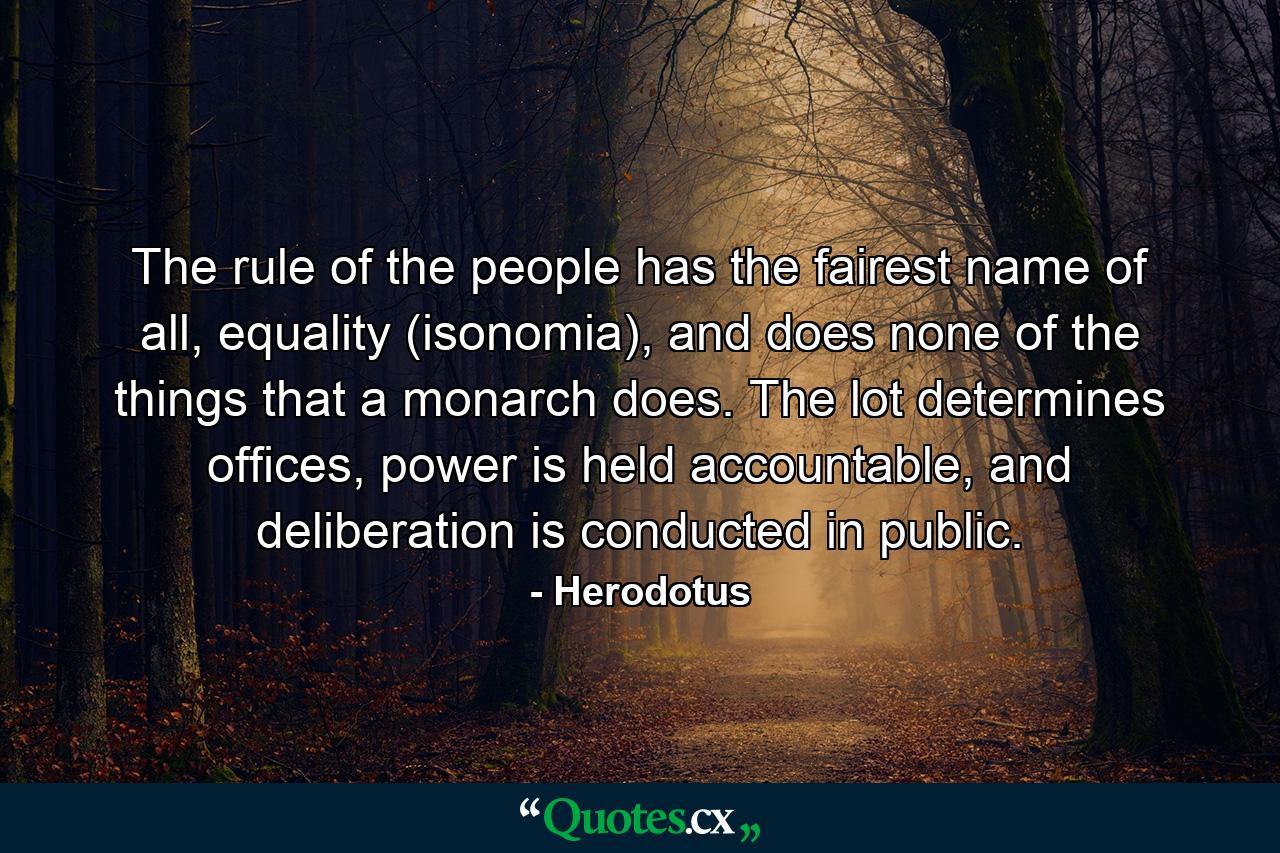 The rule of the people has the fairest name of all, equality (isonomia), and does none of the things that a monarch does. The lot determines offices, power is held accountable, and deliberation is conducted in public. - Quote by Herodotus