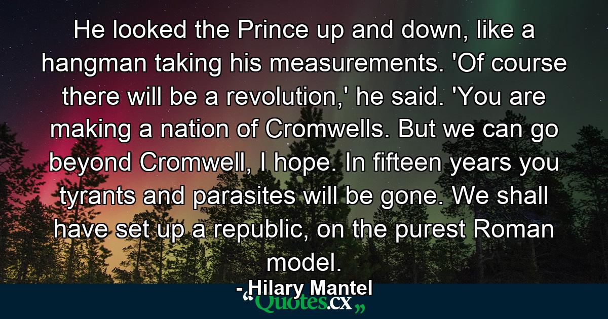 He looked the Prince up and down, like a hangman taking his measurements. 'Of course there will be a revolution,' he said. 'You are making a nation of Cromwells. But we can go beyond Cromwell, I hope. In fifteen years you tyrants and parasites will be gone. We shall have set up a republic, on the purest Roman model. - Quote by Hilary Mantel