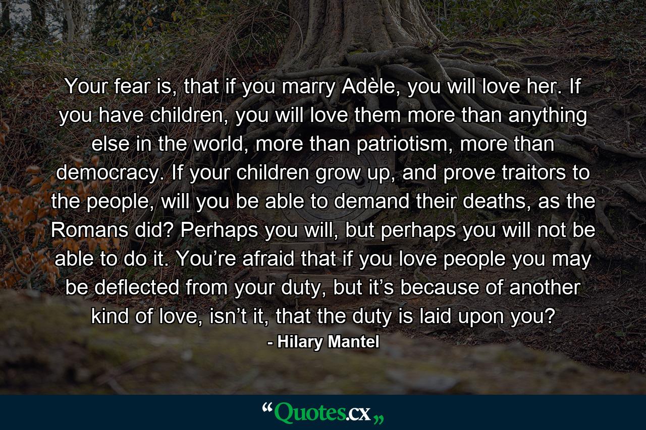 Your fear is, that if you marry Adèle, you will love her. If you have children, you will love them more than anything else in the world, more than patriotism, more than democracy. If your children grow up, and prove traitors to the people, will you be able to demand their deaths, as the Romans did? Perhaps you will, but perhaps you will not be able to do it. You’re afraid that if you love people you may be deflected from your duty, but it’s because of another kind of love, isn’t it, that the duty is laid upon you? - Quote by Hilary Mantel