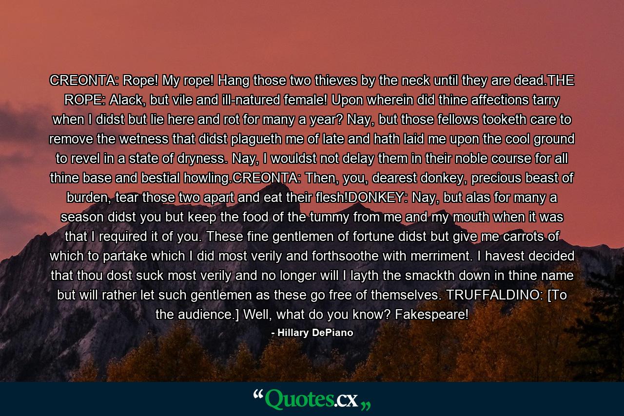 CREONTA: Rope! My rope! Hang those two thieves by the neck until they are dead.THE ROPE: Alack, but vile and ill-natured female! Upon wherein did thine affections tarry when I didst but lie here and rot for many a year? Nay, but those fellows tooketh care to remove the wetness that didst plagueth me of late and hath laid me upon the cool ground to revel in a state of dryness. Nay, I wouldst not delay them in their noble course for all thine base and bestial howling.CREONTA: Then, you, dearest donkey, precious beast of burden, tear those two apart and eat their flesh!DONKEY: Nay, but alas for many a season didst you but keep the food of the tummy from me and my mouth when it was that I required it of you. These fine gentlemen of fortune didst but give me carrots of which to partake which I did most verily and forthsoothe with merriment. I havest decided that thou dost suck most verily and no longer will I layth the smackth down in thine name but will rather let such gentlemen as these go free of themselves. TRUFFALDINO: [To the audience.] Well, what do you know? Fakespeare! - Quote by Hillary DePiano