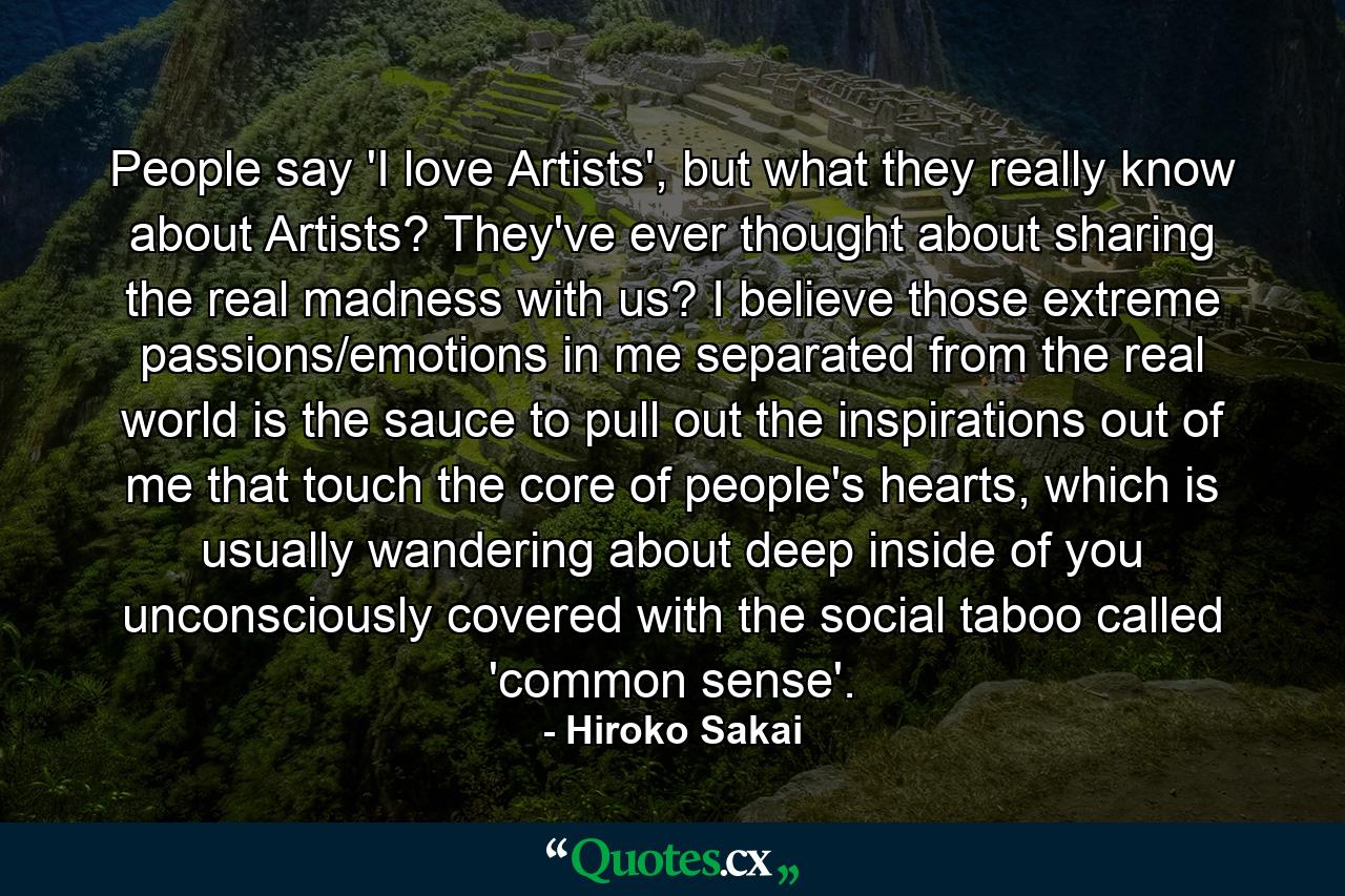 People say 'I love Artists', but what they really know about Artists? They've ever thought about sharing the real madness with us? I believe those extreme passions/emotions in me separated from the real world is the sauce to pull out the inspirations out of me that touch the core of people's hearts, which is usually wandering about deep inside of you unconsciously covered with the social taboo called 'common sense'. - Quote by Hiroko Sakai