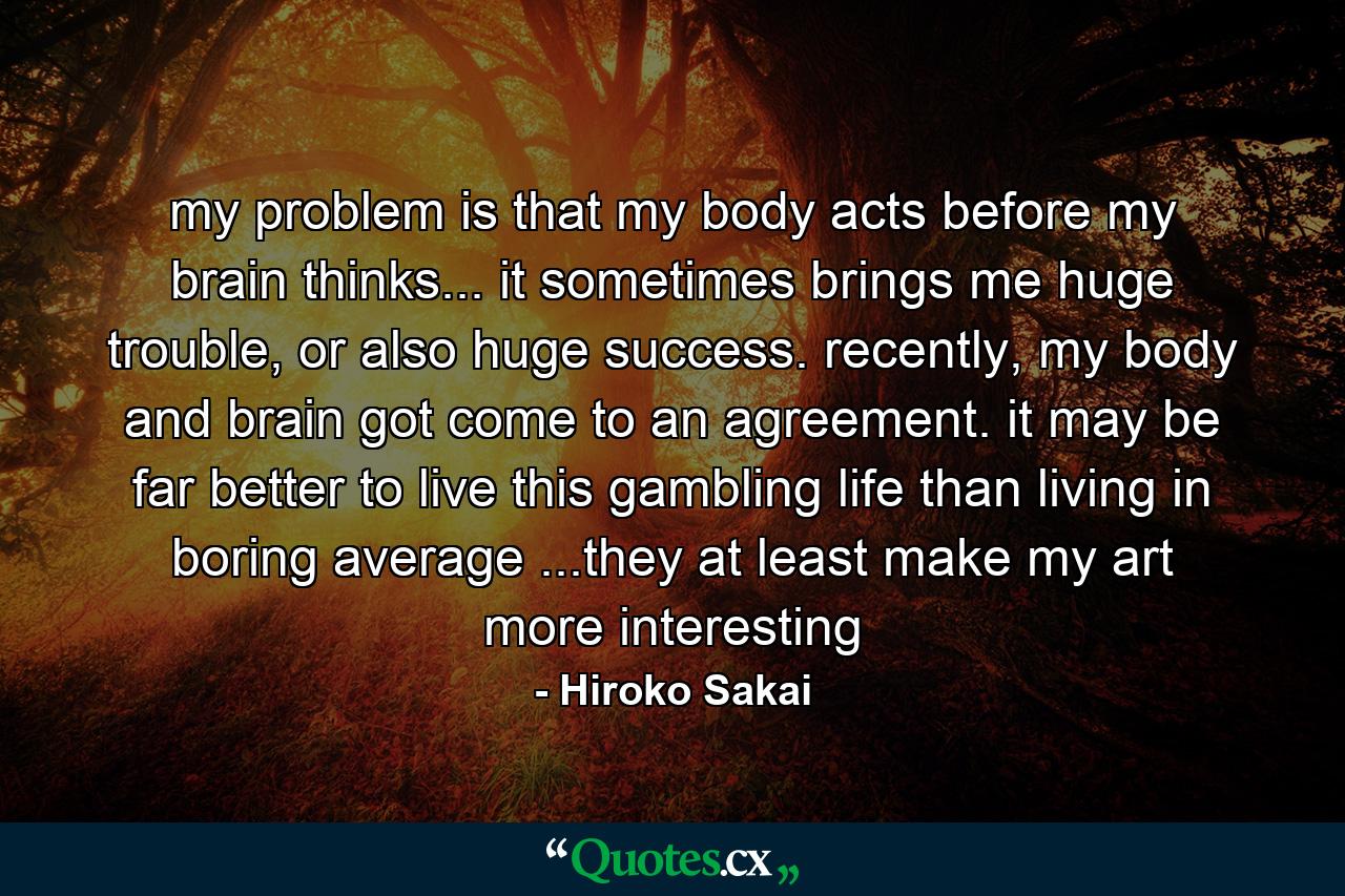 my problem is that my body acts before my brain thinks... it sometimes brings me huge trouble, or also huge success. recently, my body and brain got come to an agreement. it may be far better to live this gambling life than living in boring average ...they at least make my art more interesting - Quote by Hiroko Sakai