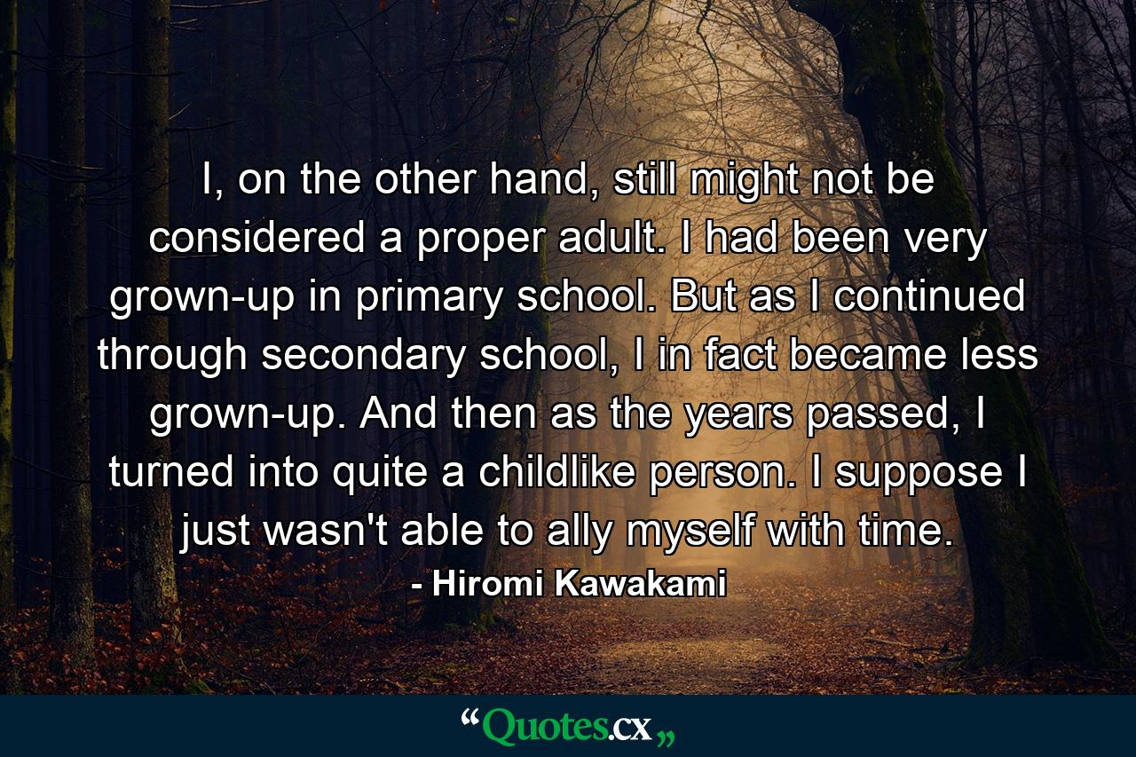 I, on the other hand, still might not be considered a proper adult. I had been very grown-up in primary school. But as I continued through secondary school, I in fact became less grown-up. And then as the years passed, I turned into quite a childlike person. I suppose I just wasn't able to ally myself with time. - Quote by Hiromi Kawakami