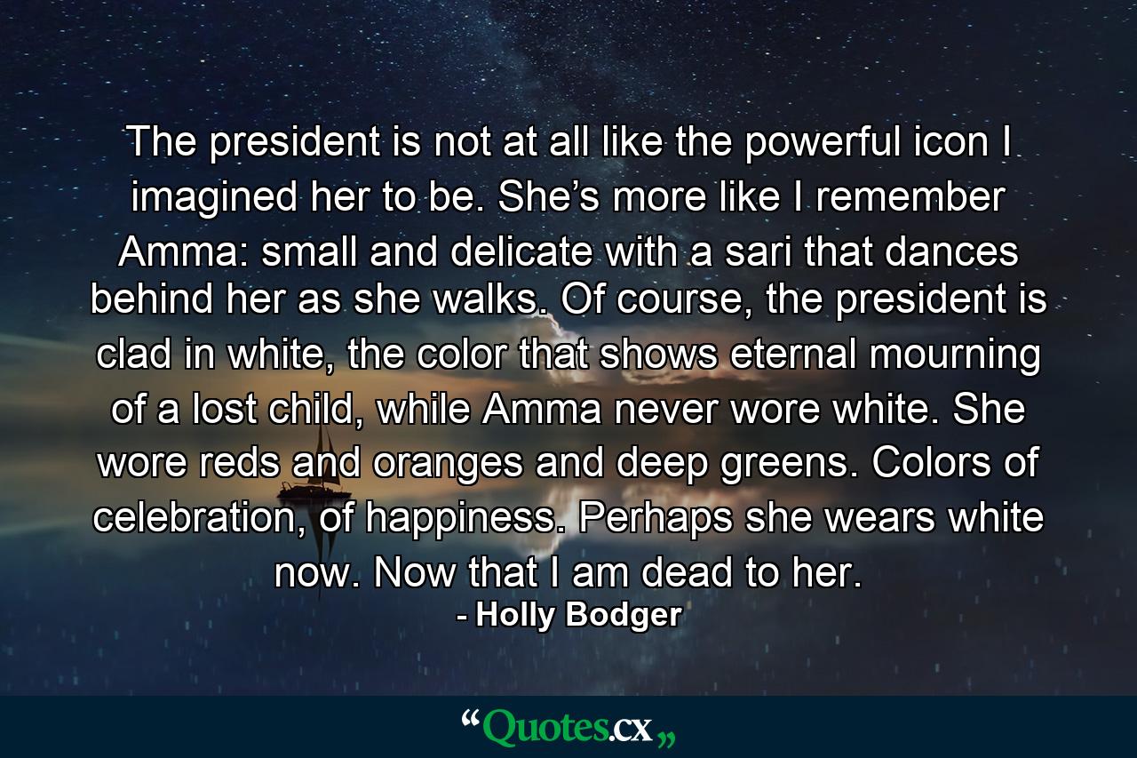 The president is not at all like the powerful icon I imagined her to be. She’s more like I remember Amma: small and delicate with a sari that dances behind her as she walks. Of course, the president is clad in white, the color that shows eternal mourning of a lost child, while Amma never wore white. She wore reds and oranges and deep greens. Colors of celebration, of happiness. Perhaps she wears white now. Now that I am dead to her. - Quote by Holly Bodger