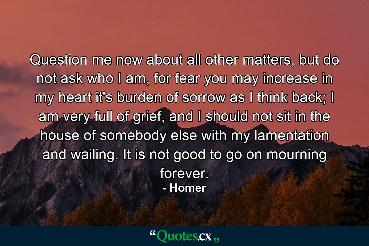 Question me now about all other matters, but do not ask who I am, for fear you may increase in my heart it's burden of sorrow as I think back; I am very full of grief, and I should not sit in the house of somebody else with my lamentation and wailing. It is not good to go on mourning forever. - Quote by Homer