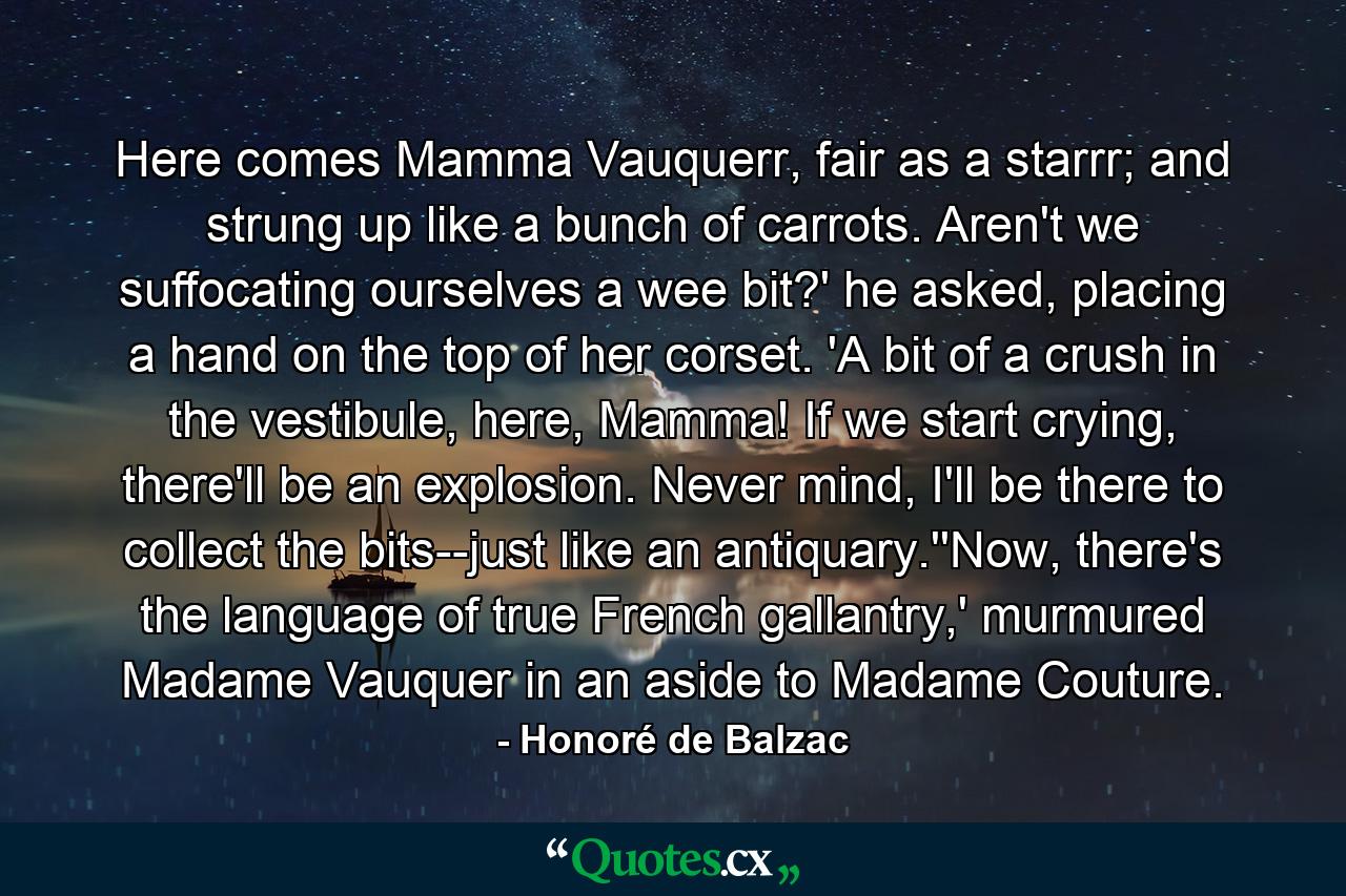 Here comes Mamma Vauquerr, fair as a starrr; and strung up like a bunch of carrots. Aren't we suffocating ourselves a wee bit?' he asked, placing a hand on the top of her corset. 'A bit of a crush in the vestibule, here, Mamma! If we start crying, there'll be an explosion. Never mind, I'll be there to collect the bits--just like an antiquary.''Now, there's the language of true French gallantry,' murmured Madame Vauquer in an aside to Madame Couture. - Quote by Honoré de Balzac