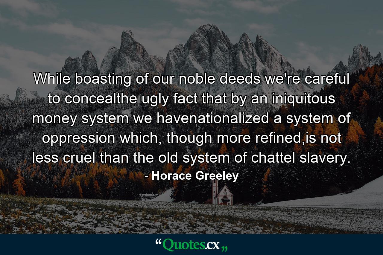 While boasting of our noble deeds we're careful to concealthe ugly fact that by an iniquitous money system we havenationalized a system of oppression which, though more refined,is not less cruel than the old system of chattel slavery. - Quote by Horace Greeley