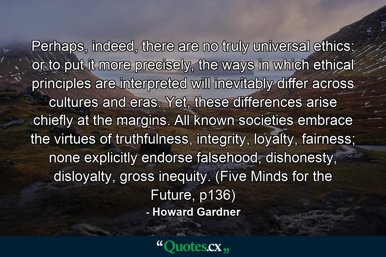 Perhaps, indeed, there are no truly universal ethics: or to put it more precisely, the ways in which ethical principles are interpreted will inevitably differ across cultures and eras. Yet, these differences arise chiefly at the margins. All known societies embrace the virtues of truthfulness, integrity, loyalty, fairness; none explicitly endorse falsehood, dishonesty, disloyalty, gross inequity. (Five Minds for the Future, p136) - Quote by Howard Gardner