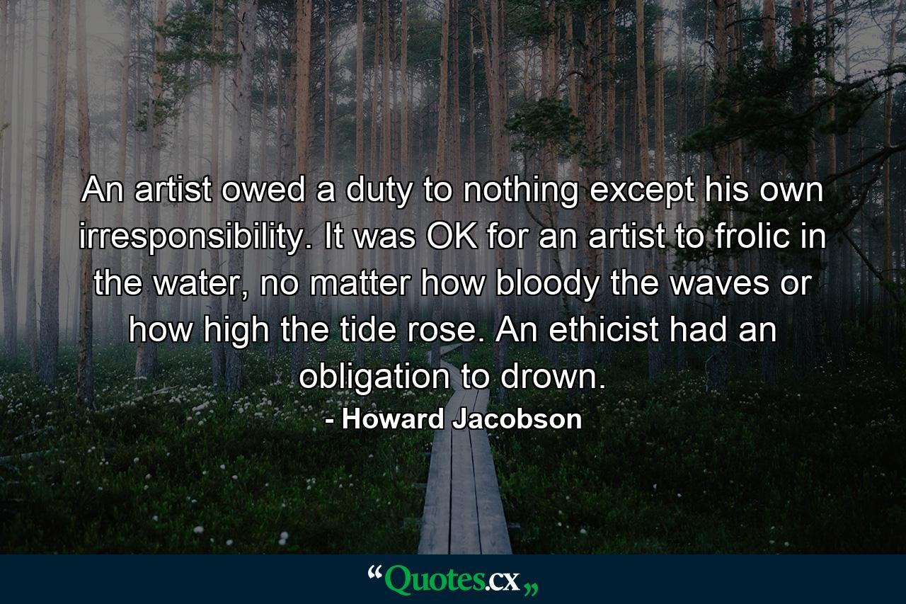 An artist owed a duty to nothing except his own irresponsibility. It was OK for an artist to frolic in the water, no matter how bloody the waves or how high the tide rose. An ethicist had an obligation to drown. - Quote by Howard Jacobson