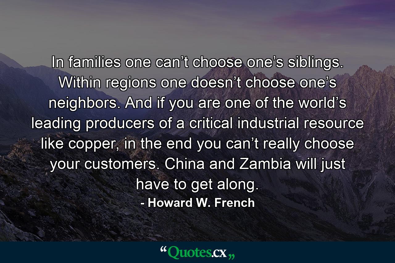 In families one can’t choose one’s siblings. Within regions one doesn’t choose one’s neighbors. And if you are one of the world’s leading producers of a critical industrial resource like copper, in the end you can’t really choose your customers. China and Zambia will just have to get along. - Quote by Howard W. French