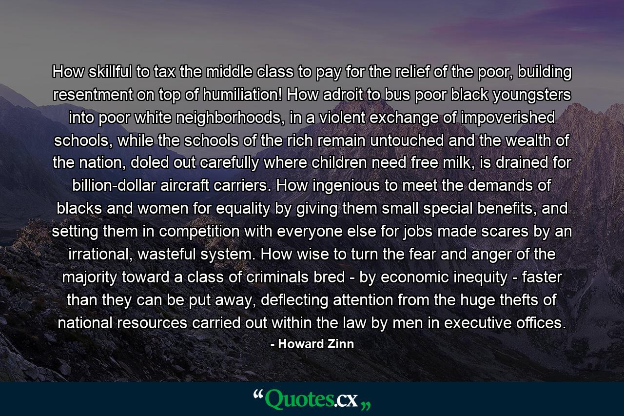 How skillful to tax the middle class to pay for the relief of the poor, building resentment on top of humiliation! How adroit to bus poor black youngsters into poor white neighborhoods, in a violent exchange of impoverished schools, while the schools of the rich remain untouched and the wealth of the nation, doled out carefully where children need free milk, is drained for billion-dollar aircraft carriers. How ingenious to meet the demands of blacks and women for equality by giving them small special benefits, and setting them in competition with everyone else for jobs made scares by an irrational, wasteful system. How wise to turn the fear and anger of the majority toward a class of criminals bred - by economic inequity - faster than they can be put away, deflecting attention from the huge thefts of national resources carried out within the law by men in executive offices. - Quote by Howard Zinn