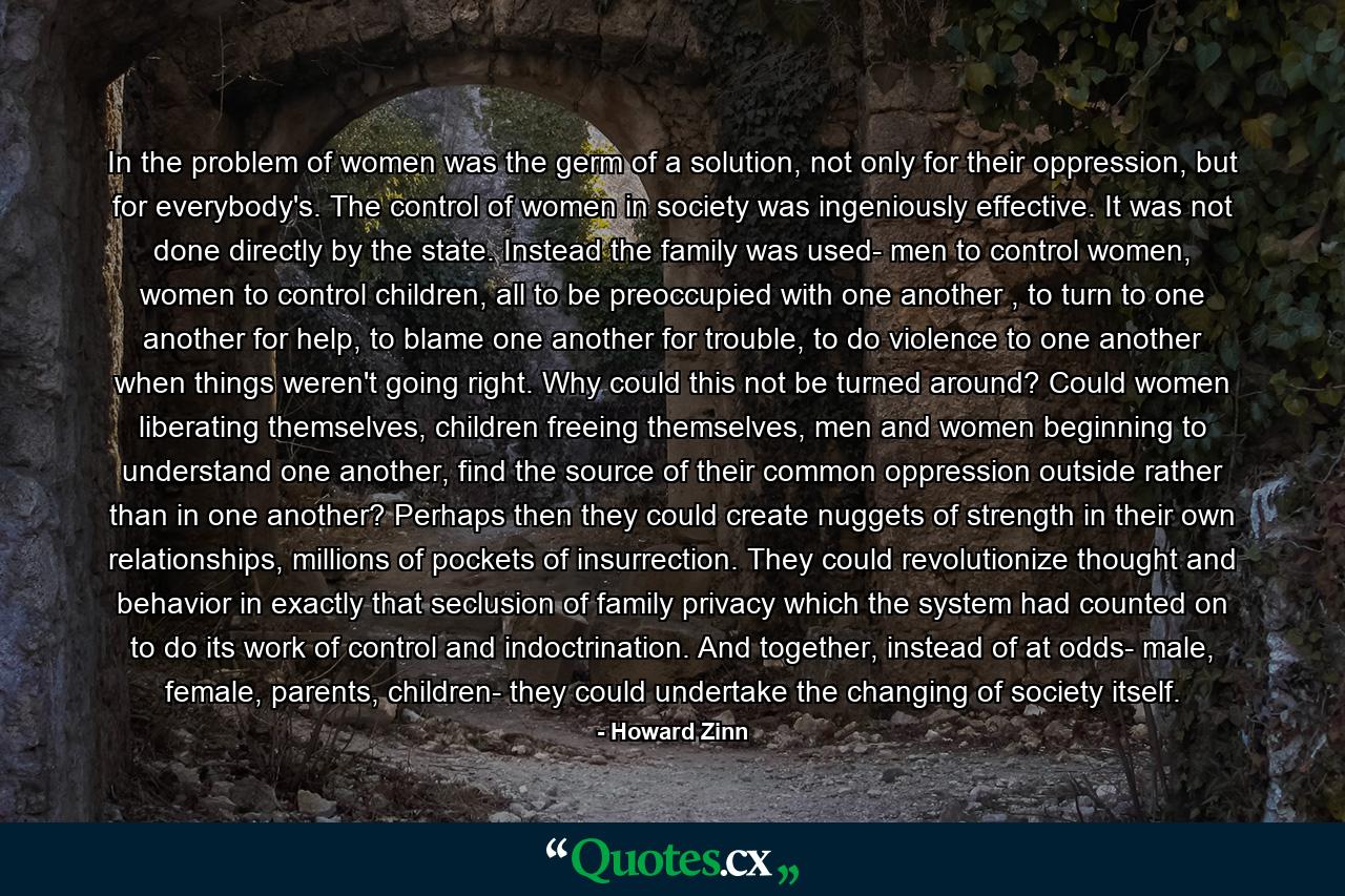 In the problem of women was the germ of a solution, not only for their oppression, but for everybody's. The control of women in society was ingeniously effective. It was not done directly by the state. Instead the family was used- men to control women, women to control children, all to be preoccupied with one another , to turn to one another for help, to blame one another for trouble, to do violence to one another when things weren't going right. Why could this not be turned around? Could women liberating themselves, children freeing themselves, men and women beginning to understand one another, find the source of their common oppression outside rather than in one another? Perhaps then they could create nuggets of strength in their own relationships, millions of pockets of insurrection. They could revolutionize thought and behavior in exactly that seclusion of family privacy which the system had counted on to do its work of control and indoctrination. And together, instead of at odds- male, female, parents, children- they could undertake the changing of society itself. - Quote by Howard Zinn