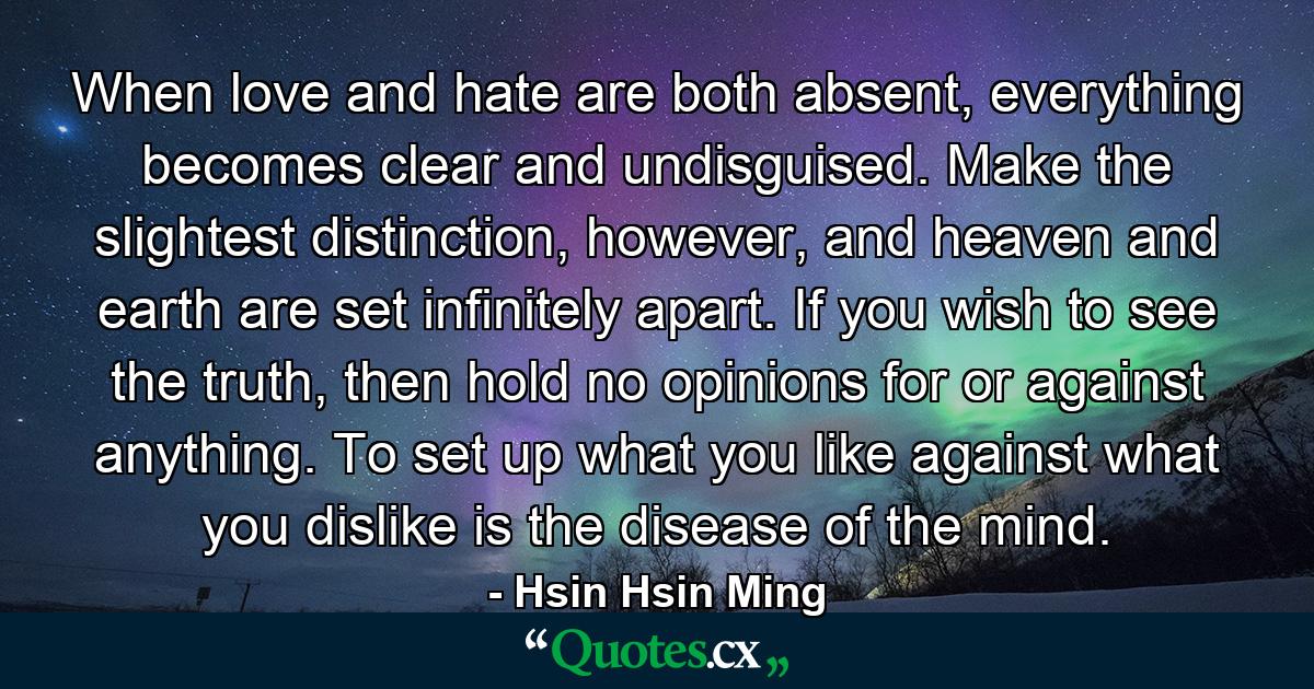 When love and hate are both absent, everything becomes clear and undisguised. Make the slightest distinction, however, and heaven and earth are set infinitely apart. If you wish to see the truth, then hold no opinions for or against anything. To set up what you like against what you dislike is the disease of the mind. - Quote by Hsin Hsin Ming