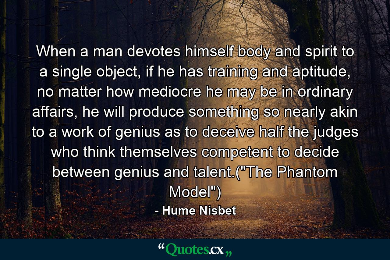 When a man devotes himself body and spirit to a single object, if he has training and aptitude, no matter how mediocre he may be in ordinary affairs, he will produce something so nearly akin to a work of genius as to deceive half the judges who think themselves competent to decide between genius and talent.(