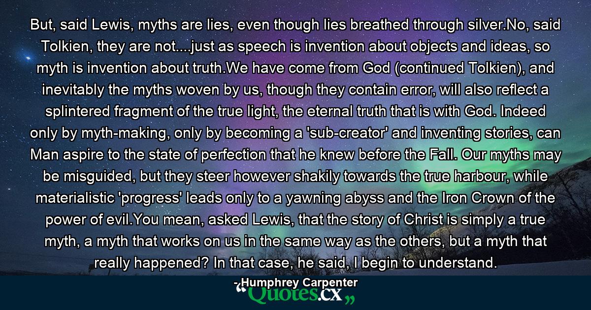 But, said Lewis, myths are lies, even though lies breathed through silver.No, said Tolkien, they are not....just as speech is invention about objects and ideas, so myth is invention about truth.We have come from God (continued Tolkien), and inevitably the myths woven by us, though they contain error, will also reflect a splintered fragment of the true light, the eternal truth that is with God. Indeed only by myth-making, only by becoming a 'sub-creator' and inventing stories, can Man aspire to the state of perfection that he knew before the Fall. Our myths may be misguided, but they steer however shakily towards the true harbour, while materialistic 'progress' leads only to a yawning abyss and the Iron Crown of the power of evil.You mean, asked Lewis, that the story of Christ is simply a true myth, a myth that works on us in the same way as the others, but a myth that really happened? In that case, he said, I begin to understand. - Quote by Humphrey Carpenter