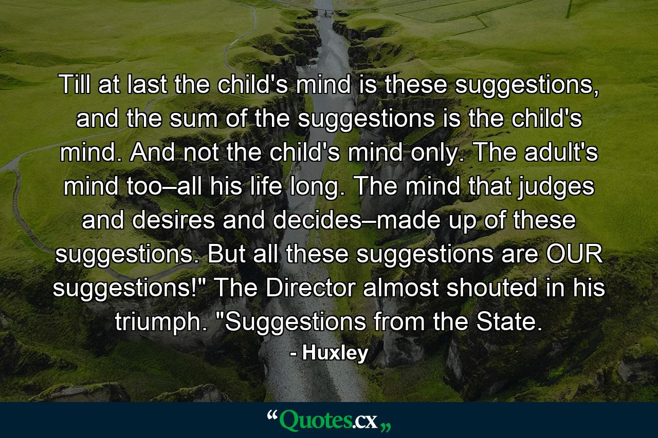 Till at last the child's mind is these suggestions, and the sum of the suggestions is the child's mind. And not the child's mind only. The adult's mind too–all his life long. The mind that judges and desires and decides–made up of these suggestions. But all these suggestions are OUR suggestions!