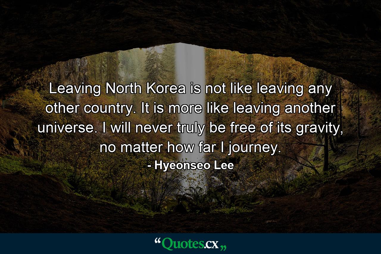 Leaving North Korea is not like leaving any other country. It is more like leaving another universe. I will never truly be free of its gravity, no matter how far I journey. - Quote by Hyeonseo Lee