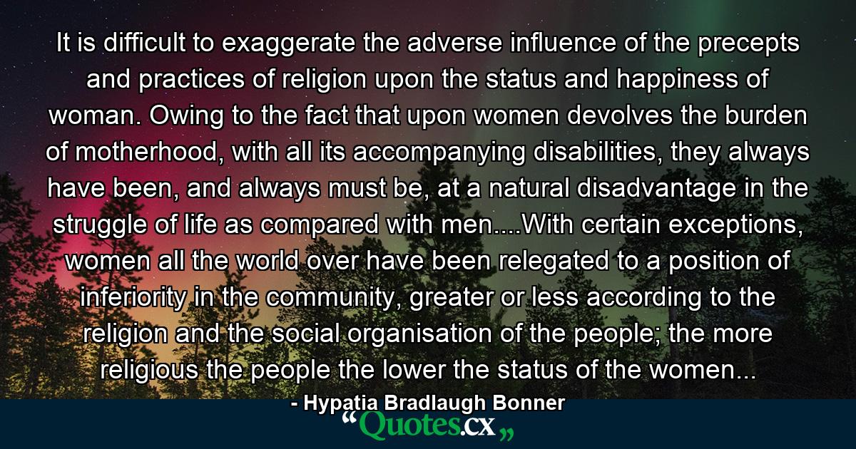 It is difficult to exaggerate the adverse influence of the precepts and practices of religion upon the status and happiness of woman. Owing to the fact that upon women devolves the burden of motherhood, with all its accompanying disabilities, they always have been, and always must be, at a natural disadvantage in the struggle of life as compared with men....With certain exceptions, women all the world over have been relegated to a position of inferiority in the community, greater or less according to the religion and the social organisation of the people; the more religious the people the lower the status of the women... - Quote by Hypatia Bradlaugh Bonner