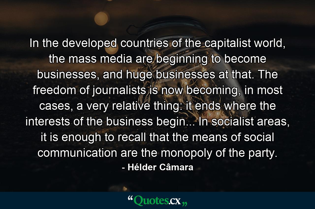 In the developed countries of the capitalist world, the mass media are beginning to become businesses, and huge businesses at that. The freedom of journalists is now becoming, in most cases, a very relative thing: it ends where the interests of the business begin... In socialist areas, it is enough to recall that the means of social communication are the monopoly of the party. - Quote by Hélder Câmara