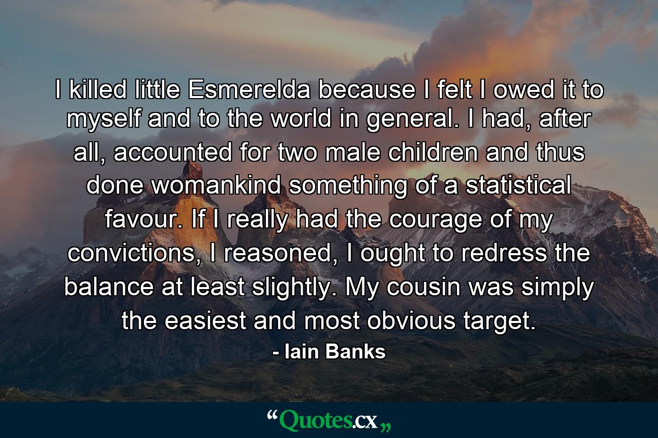 I killed little Esmerelda because I felt I owed it to myself and to the world in general. I had, after all, accounted for two male children and thus done womankind something of a statistical favour. If I really had the courage of my convictions, I reasoned, I ought to redress the balance at least slightly. My cousin was simply the easiest and most obvious target. - Quote by Iain Banks