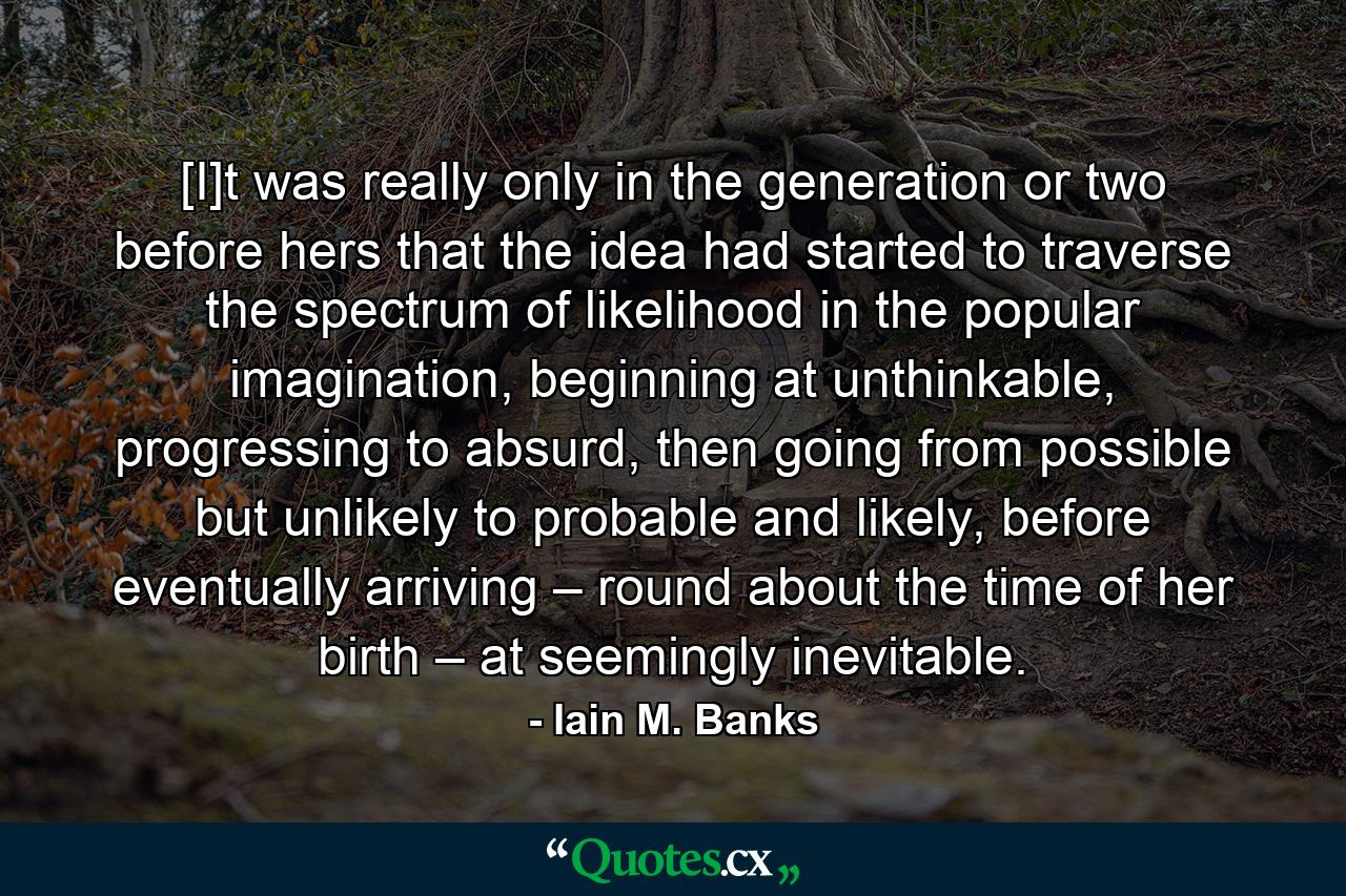 [I]t was really only in the generation or two before hers that the idea had started to traverse the spectrum of likelihood in the popular imagination, beginning at unthinkable, progressing to absurd, then going from possible but unlikely to probable and likely, before eventually arriving – round about the time of her birth – at seemingly inevitable. - Quote by Iain M. Banks