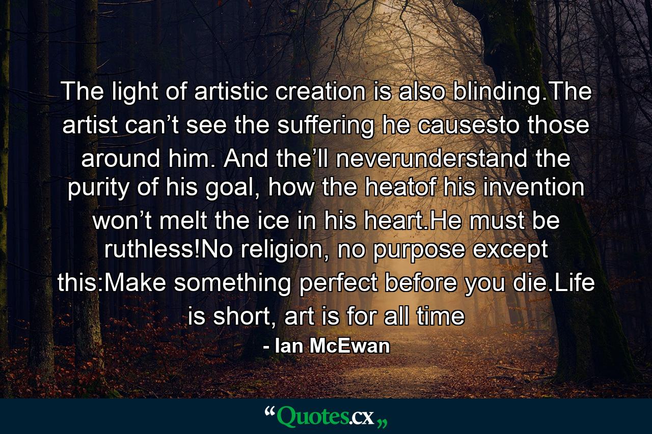 The light of artistic creation is also blinding.The artist can’t see the suffering he causesto those around him. And the’ll neverunderstand the purity of his goal, how the heatof his invention won’t melt the ice in his heart.He must be ruthless!No religion, no purpose except this:Make something perfect before you die.Life is short, art is for all time - Quote by Ian McEwan