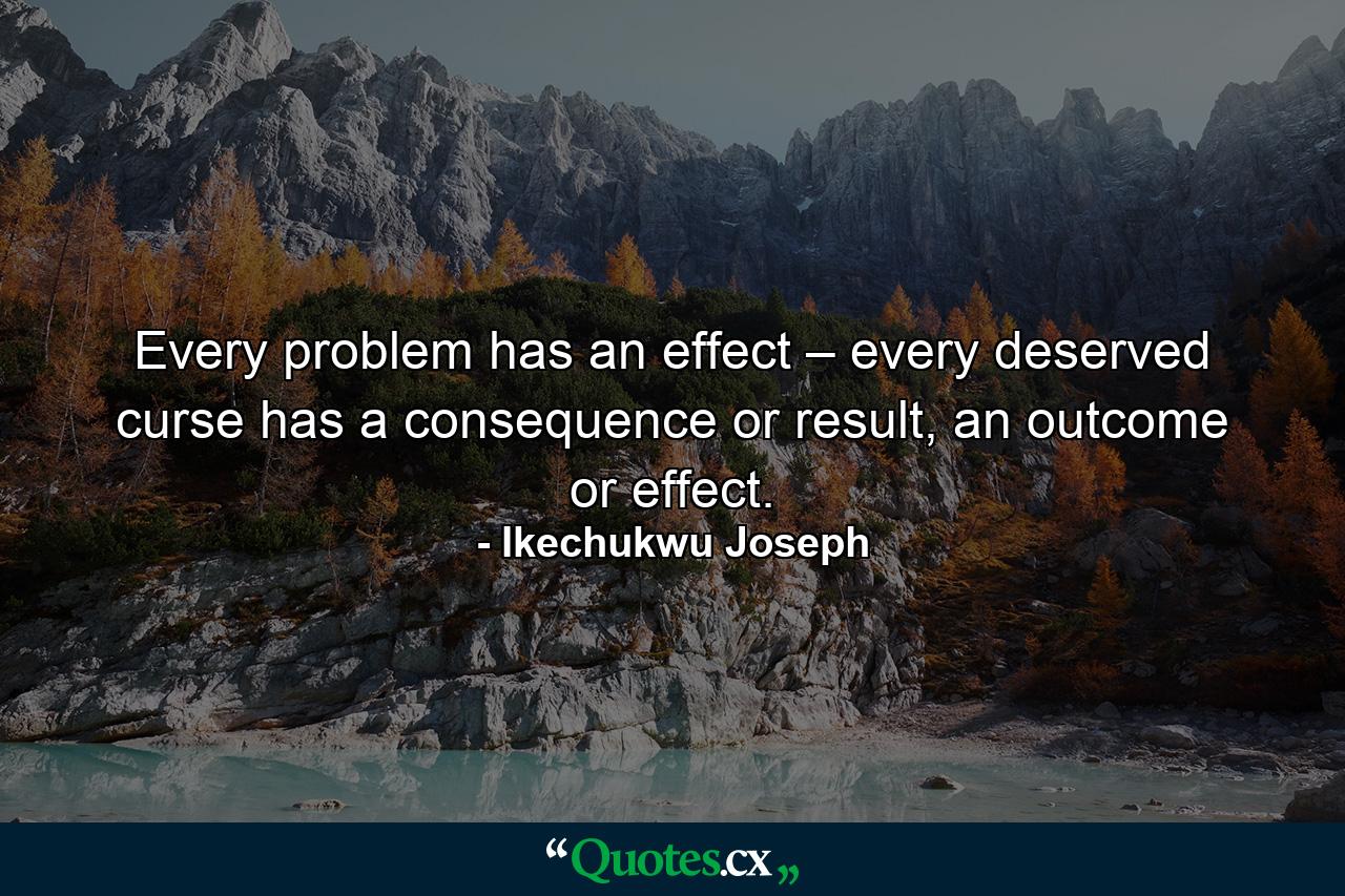 Every problem has an effect – every deserved curse has a consequence or result, an outcome or effect. - Quote by Ikechukwu Joseph