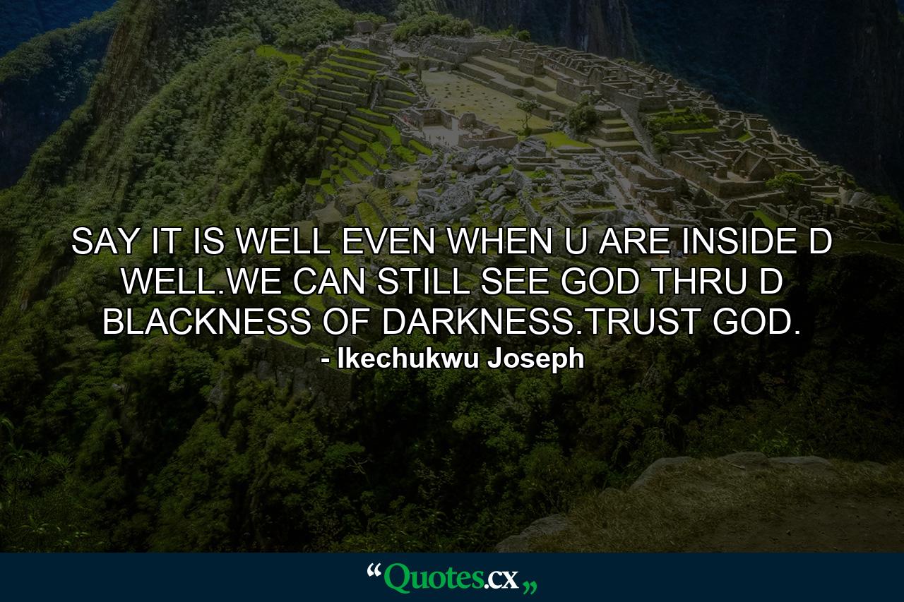 SAY IT IS WELL EVEN WHEN U ARE INSIDE D WELL.WE CAN STILL SEE GOD THRU D BLACKNESS OF DARKNESS.TRUST GOD. - Quote by Ikechukwu Joseph