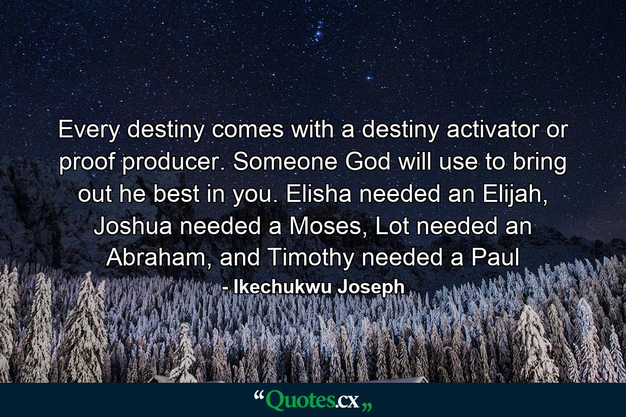 Every destiny comes with a destiny activator or proof producer. Someone God will use to bring out he best in you. Elisha needed an Elijah, Joshua needed a Moses, Lot needed an Abraham, and Timothy needed a Paul - Quote by Ikechukwu Joseph