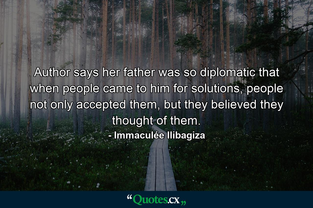 Author says her father was so diplomatic that when people came to him for solutions, people not only accepted them, but they believed they thought of them. - Quote by Immaculée Ilibagiza