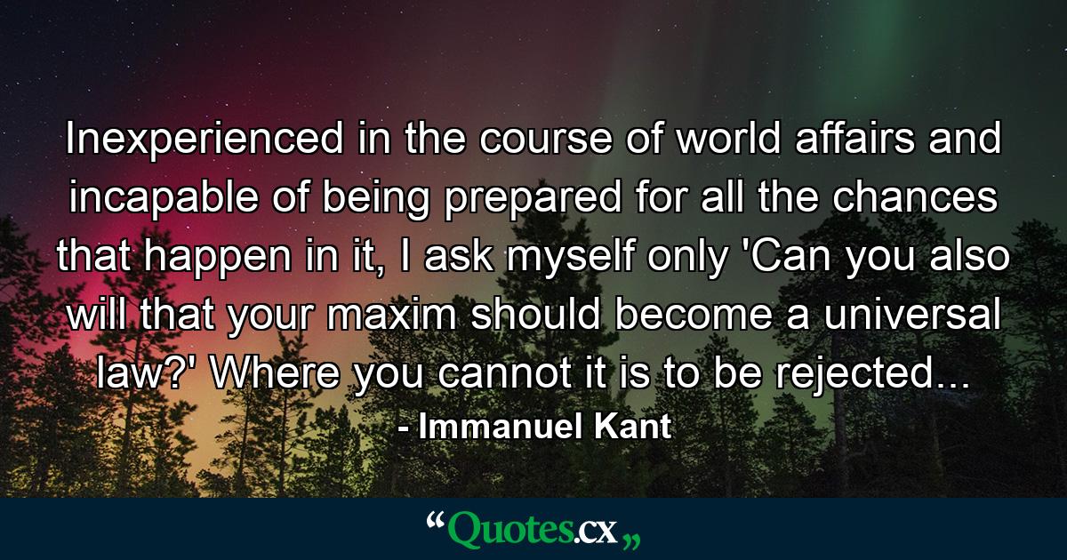 Inexperienced in the course of world affairs and incapable of being prepared for all the chances that happen in it, I ask myself only 'Can you also will that your maxim should become a universal law?' Where you cannot it is to be rejected... - Quote by Immanuel Kant