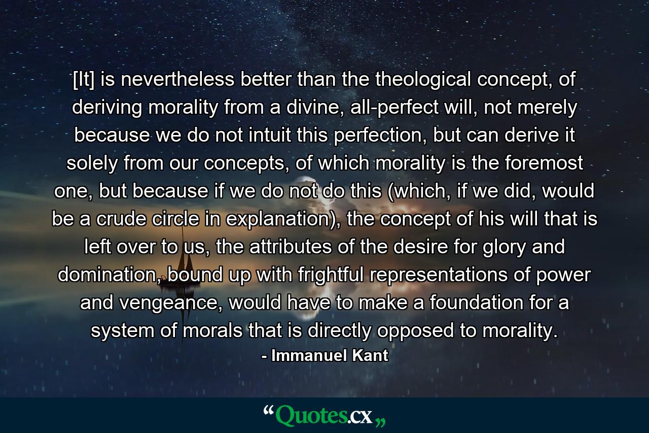 [It] is nevertheless better than the theological concept, of deriving morality from a divine, all-perfect will, not merely because we do not intuit this perfection, but can derive it solely from our concepts, of which morality is the foremost one, but because if we do not do this (which, if we did, would be a crude circle in explanation), the concept of his will that is left over to us, the attributes of the desire for glory and domination, bound up with frightful representations of power and vengeance, would have to make a foundation for a system of morals that is directly opposed to morality. - Quote by Immanuel Kant