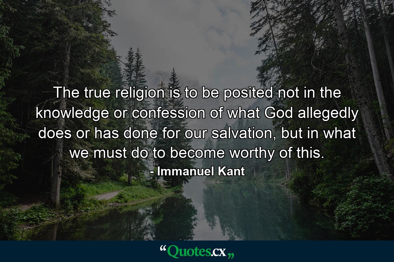 The true religion is to be posited not in the knowledge or confession of what God allegedly does or has done for our salvation, but in what we must do to become worthy of this. - Quote by Immanuel Kant