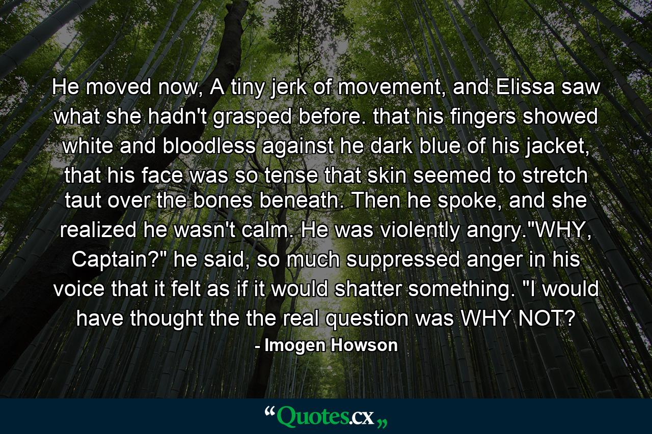 He moved now, A tiny jerk of movement, and Elissa saw what she hadn't grasped before. that his fingers showed white and bloodless against he dark blue of his jacket, that his face was so tense that skin seemed to stretch taut over the bones beneath. Then he spoke, and she realized he wasn't calm. He was violently angry.