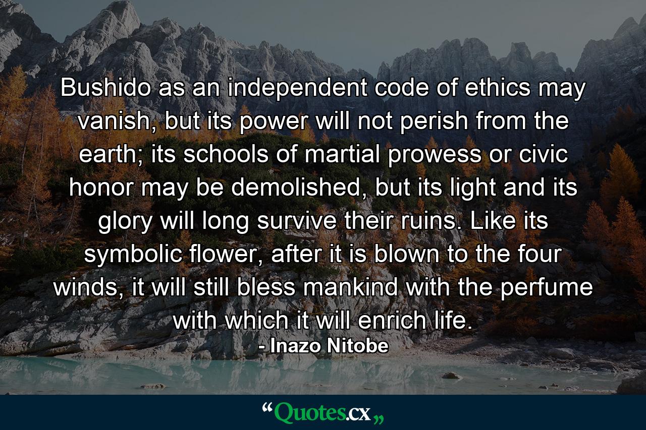 Bushido as an independent code of ethics may vanish, but its power will not perish from the earth; its schools of martial prowess or civic honor may be demolished, but its light and its glory will long survive their ruins. Like its symbolic flower, after it is blown to the four winds, it will still bless mankind with the perfume with which it will enrich life. - Quote by Inazo Nitobe