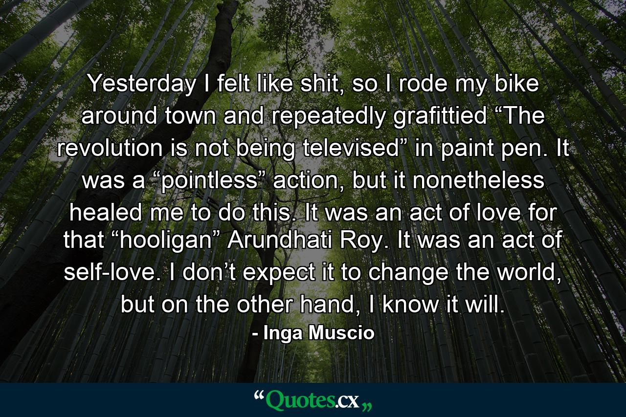 Yesterday I felt like shit, so I rode my bike around town and repeatedly grafittied “The revolution is not being televised” in paint pen. It was a “pointless” action, but it nonetheless healed me to do this. It was an act of love for that “hooligan” Arundhati Roy. It was an act of self-love. I don’t expect it to change the world, but on the other hand, I know it will. - Quote by Inga Muscio