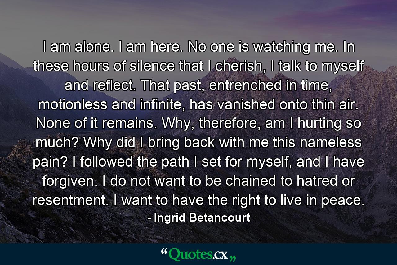 I am alone. I am here. No one is watching me. In these hours of silence that I cherish, I talk to myself and reflect. That past, entrenched in time, motionless and infinite, has vanished onto thin air. None of it remains. Why, therefore, am I hurting so much? Why did I bring back with me this nameless pain? I followed the path I set for myself, and I have forgiven. I do not want to be chained to hatred or resentment. I want to have the right to live in peace. - Quote by Ingrid Betancourt