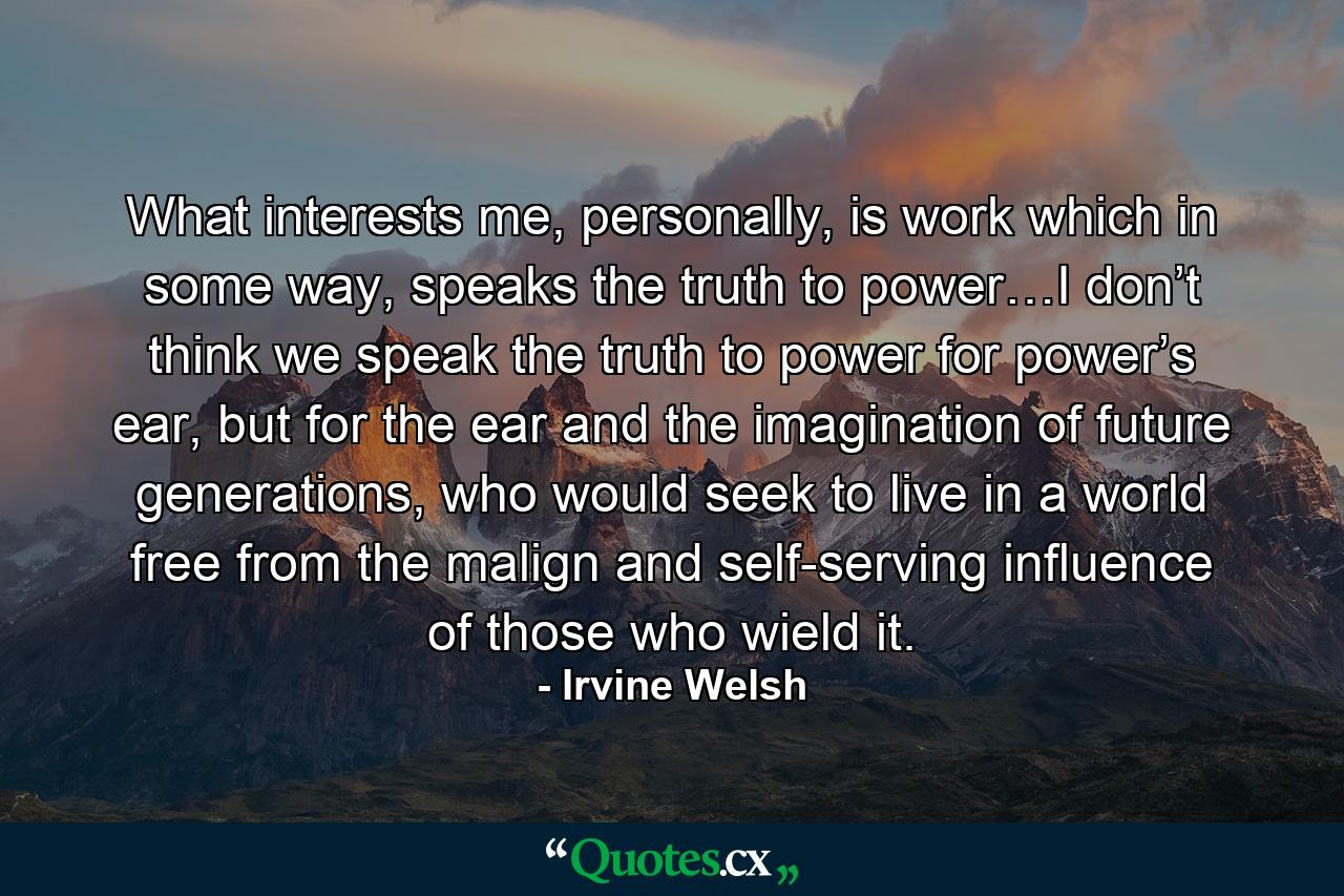 What interests me, personally, is work which in some way, speaks the truth to power…I don’t think we speak the truth to power for power’s ear, but for the ear and the imagination of future generations, who would seek to live in a world free from the malign and self-serving influence of those who wield it. - Quote by Irvine Welsh