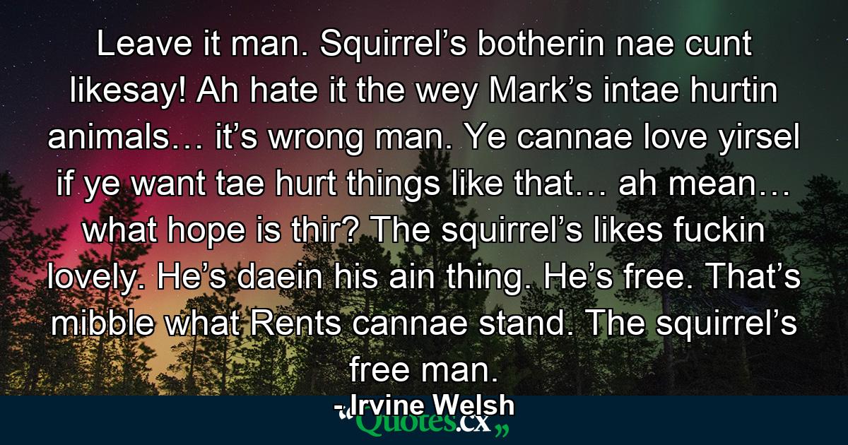 Leave it man. Squirrel’s botherin nae cunt likesay! Ah hate it the wey Mark’s intae hurtin animals… it’s wrong man. Ye cannae love yirsel if ye want tae hurt things like that… ah mean… what hope is thir? The squirrel’s likes fuckin lovely. He’s daein his ain thing. He’s free. That’s mibble what Rents cannae stand. The squirrel’s free man. - Quote by Irvine Welsh