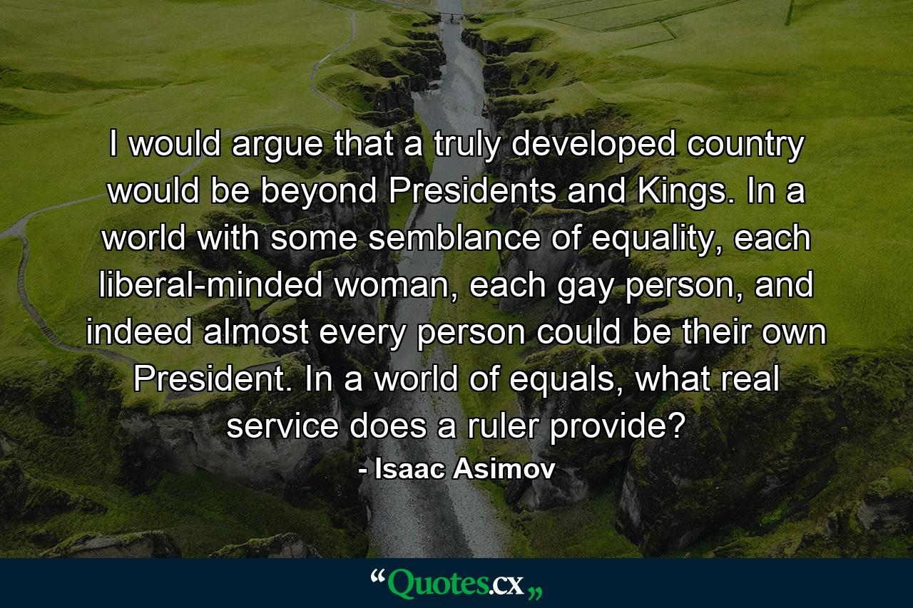 I would argue that a truly developed country would be beyond Presidents and Kings. In a world with some semblance of equality, each liberal-minded woman, each gay person, and indeed almost every person could be their own President. In a world of equals, what real service does a ruler provide? - Quote by Isaac Asimov