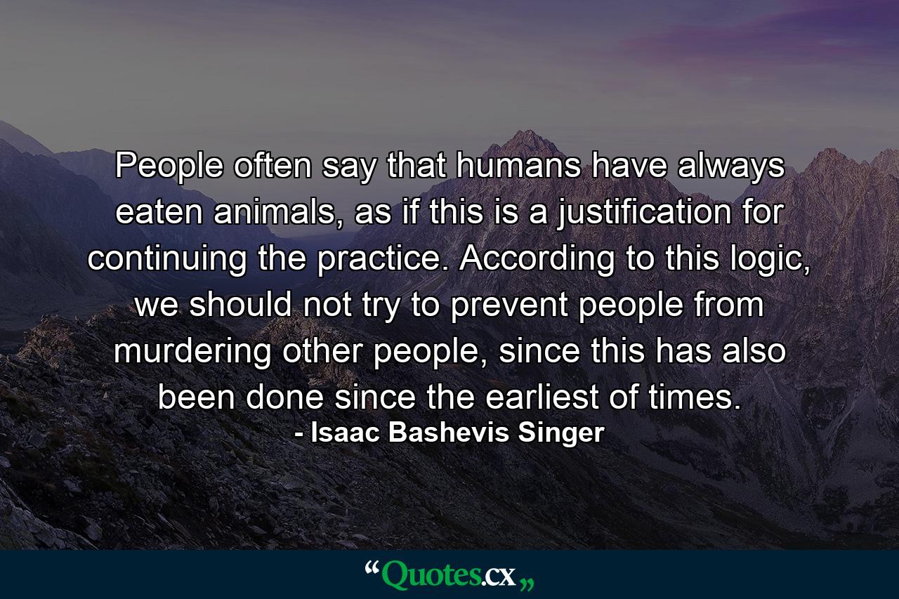 People often say that humans have always eaten animals, as if this is a justification for continuing the practice. According to this logic, we should not try to prevent people from murdering other people, since this has also been done since the earliest of times. - Quote by Isaac Bashevis Singer